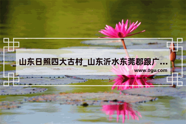 山东日照四大古村_山东沂水东莞郡跟广东的东莞郡之间有什么联系吗