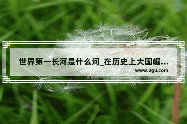 世界第一长河是什么河_在历史上大国崛起的几种战略道路上 哪种最有效和持久