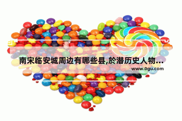 南宋临安城周边有哪些县,於潜历史人物的内容