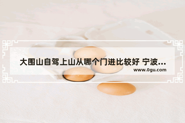 大围山自驾上山从哪个门进比较好 宁波西门历史文化街区