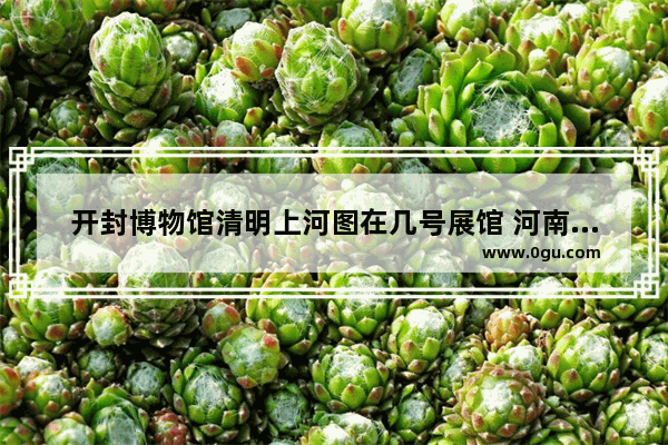 开封博物馆清明上河图在几号展馆 河南开封历史文化展厅