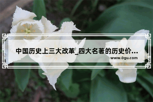 中国历史上三大改革_四大名著的历史价值是什么