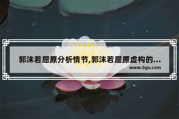 郭沫若屈原分析情节,郭沫若屈原虚构的历史人物
