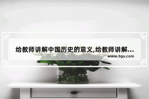 给教师讲解中国历史的意义,给教师讲解中国历史的意义