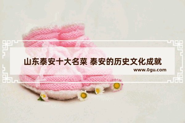 山东泰安十大名菜 泰安的历史文化成就