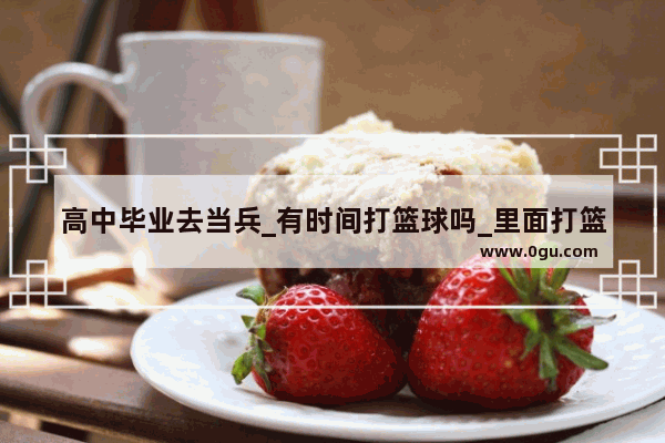 高中毕业去当兵_有时间打篮球吗_里面打篮球高手多吗_请有经历的人回答谢谢_中国历史上打球高手有谁