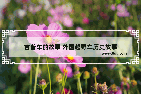 吉普车的故事 外国越野车历史故事
