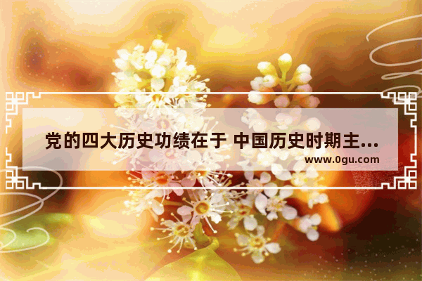 党的四大历史功绩在于 中国历史时期主要功绩