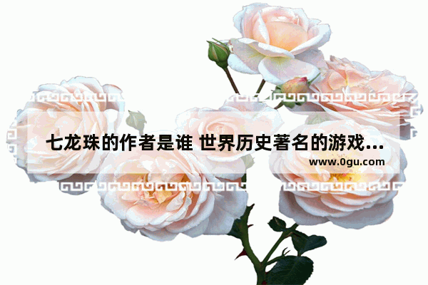 七龙珠的作者是谁 世界历史著名的游戏作家