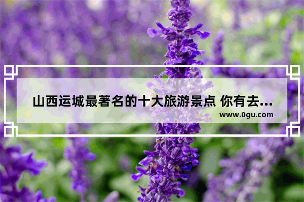 山西运城最著名的十大旅游景点 你有去过吗_运城景点排行榜前十名