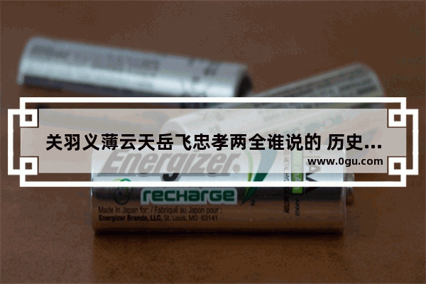 关羽义薄云天岳飞忠孝两全谁说的 历史人物忠孝
