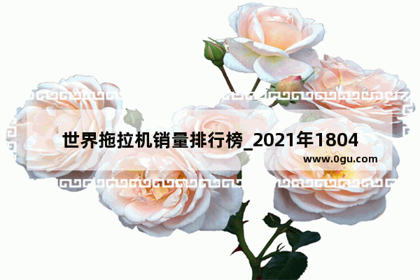 世界拖拉机销量排行榜_2021年1804拖拉机销量排名
