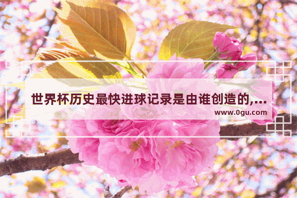 世界杯历史最快进球记录是由谁创造的,世界历史进球最快