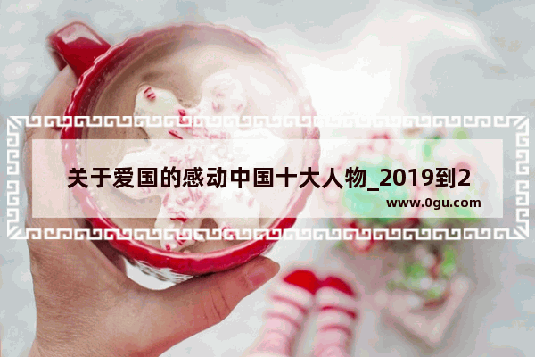 关于爱国的感动中国十大人物_2019到2020感恩中国十大人物