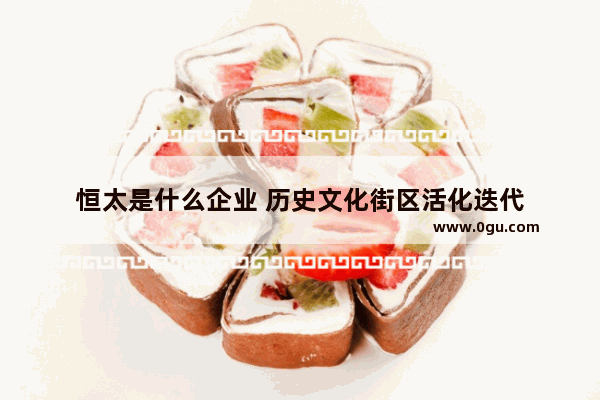 恒太是什么企业 历史文化街区活化迭代