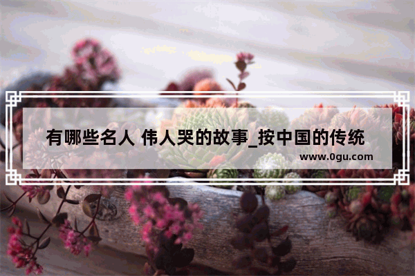 有哪些名人 伟人哭的故事_按中国的传统 老人去世 整个葬礼的流程是怎样的