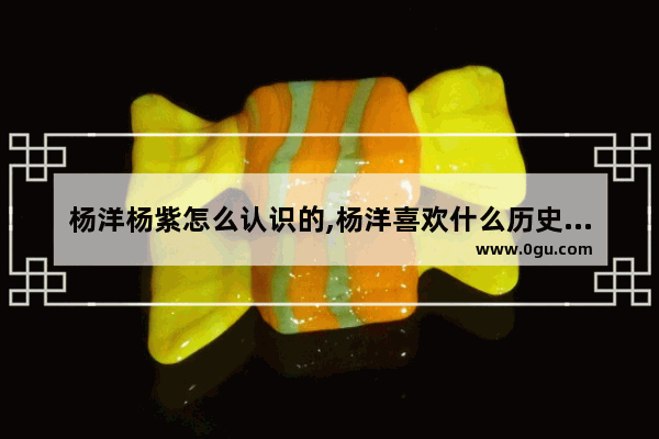 杨洋杨紫怎么认识的,杨洋喜欢什么历史人物
