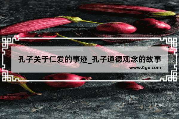 孔子关于仁爱的事迹_孔子道德观念的故事