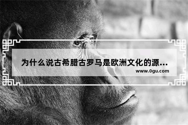 为什么说古希腊古罗马是欧洲文化的源头论述题,罗马历史文化源自希腊英文