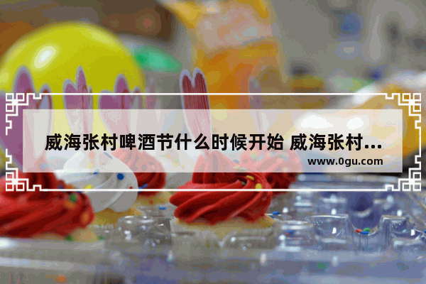 威海张村啤酒节什么时候开始 威海张村的历史文化介绍