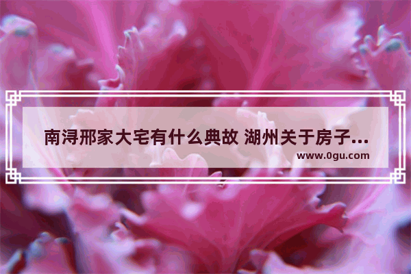 南浔邢家大宅有什么典故 湖州关于房子的历史故事