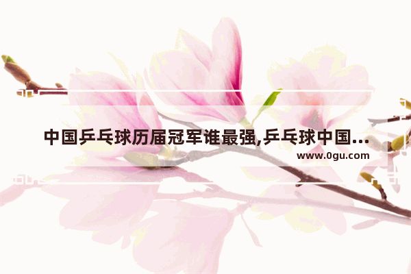 中国乒乓球历届冠军谁最强,乒乓球中国历史冠军排名