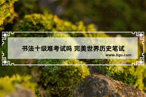 书法十级难考试吗 完美世界历史笔试