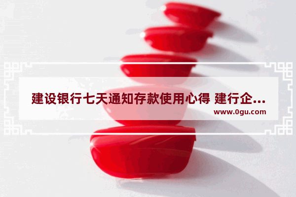 建设银行七天通知存款使用心得 建行企业历史文化心得感悟