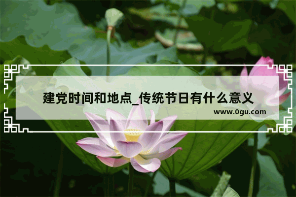 建党时间和地点_传统节日有什么意义