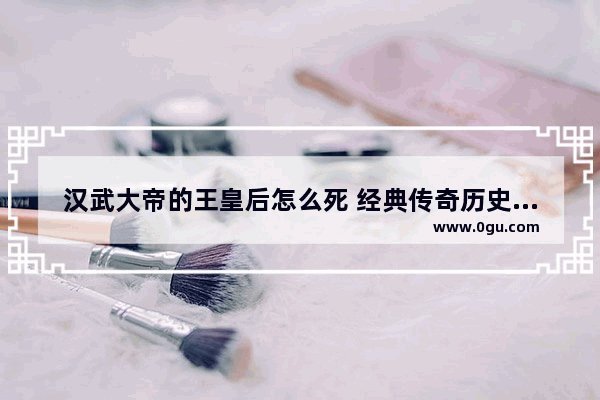 汉武大帝的王皇后怎么死 经典传奇历史人物王皇后