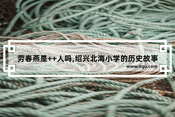 劳春燕是++人吗,绍兴北海小学的历史故事