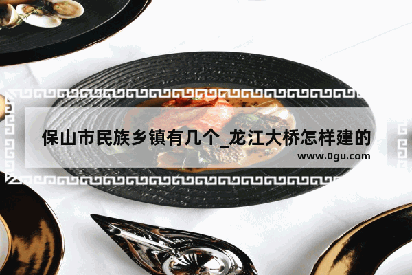 保山市民族乡镇有几个_龙江大桥怎样建的
