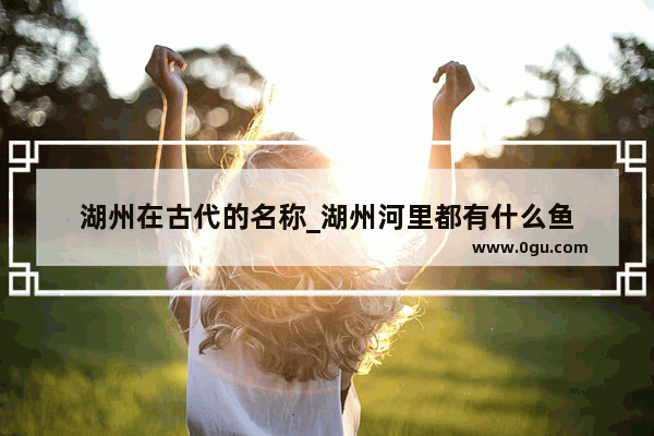 湖州在古代的名称_湖州河里都有什么鱼