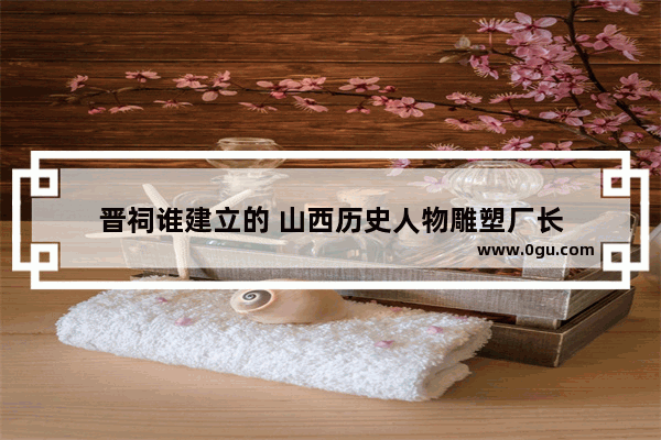 晋祠谁建立的 山西历史人物雕塑厂长