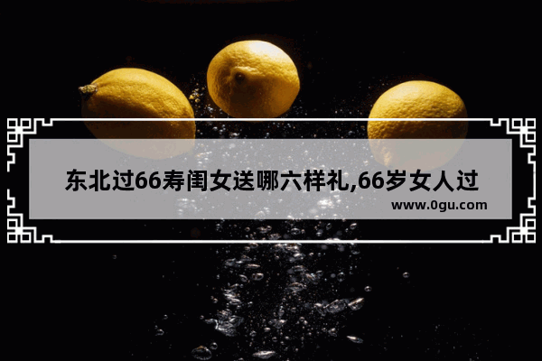 东北过66寿闺女送哪六样礼,66岁女人过年习俗