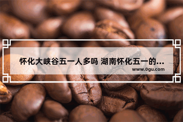 怀化大峡谷五一人多吗 湖南怀化五一的习俗