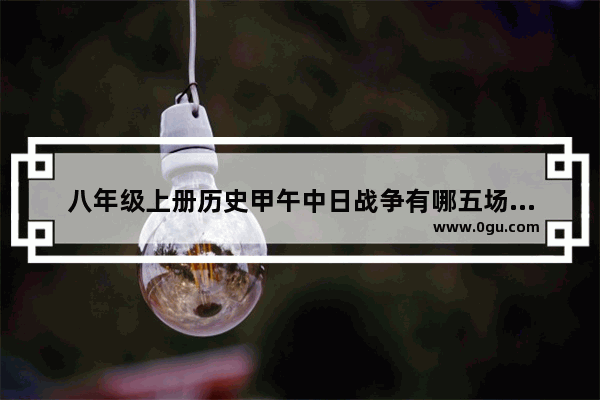 八年级上册历史甲午中日战争有哪五场战役 世界历史甲午海战