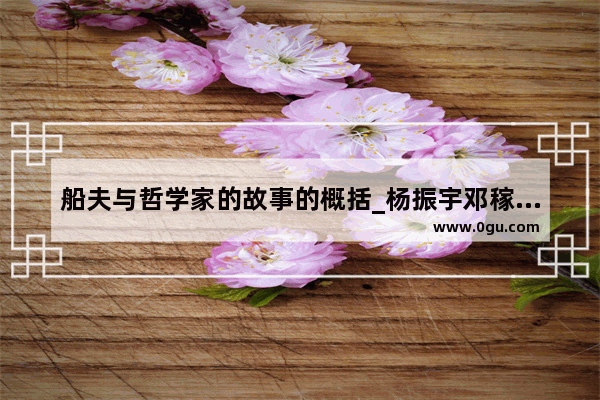 船夫与哲学家的故事的概括_杨振宇邓稼先的简短事迹
