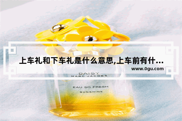 上车礼和下车礼是什么意思,上车前有什么习俗
