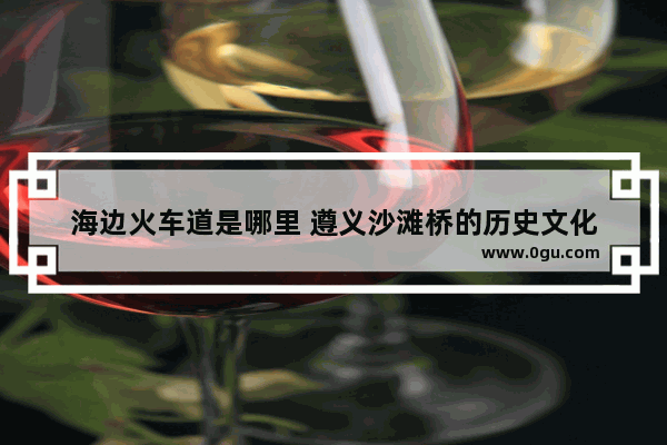海边火车道是哪里 遵义沙滩桥的历史文化
