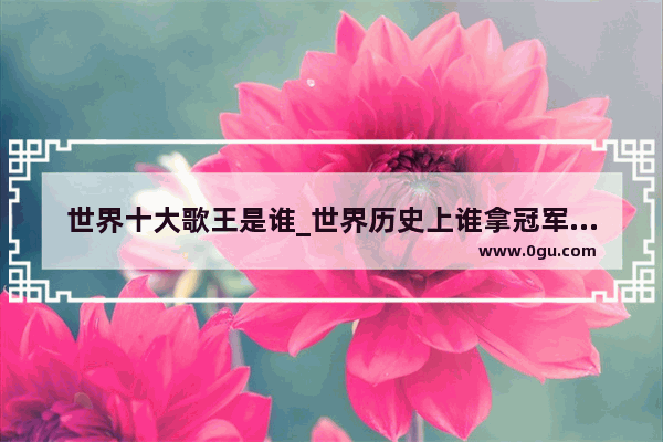 世界十大歌王是谁_世界历史上谁拿冠军最多