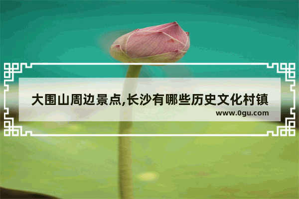 大围山周边景点,长沙有哪些历史文化村镇