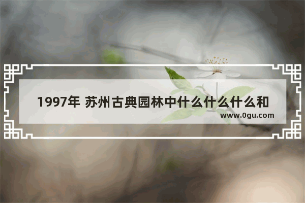 1997年 苏州古典园林中什么什么什么和什么被列入世界文化遗产名录_苏州园林有哪些世界文化遗产