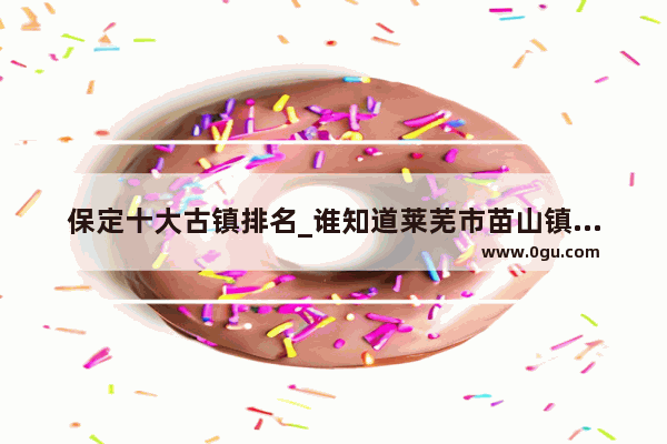 保定十大古镇排名_谁知道莱芜市苗山镇北龙角村的历史啊