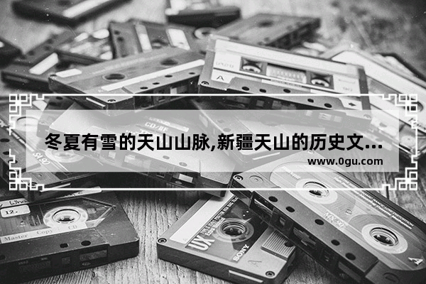 冬夏有雪的天山山脉,新疆天山的历史文化遗产