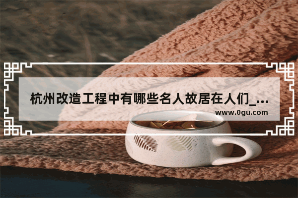 杭州改造工程中有哪些名人故居在人们_太原哪里有卖陕西羊肉泡馍的