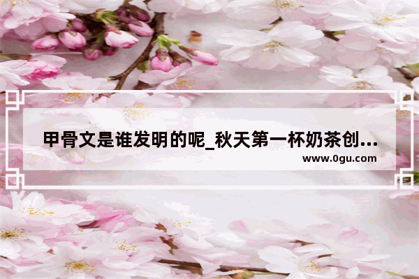 甲骨文是谁发明的呢_秋天第一杯奶茶创始人的故事