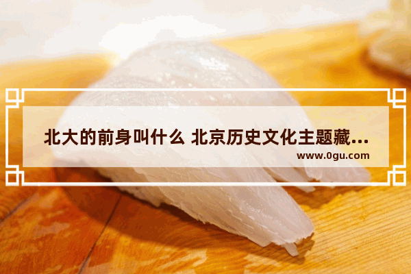 北大的前身叫什么 北京历史文化主题藏品展览