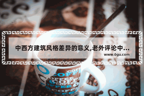 中西方建筑风格差异的意义,老外评论中国历史建筑史