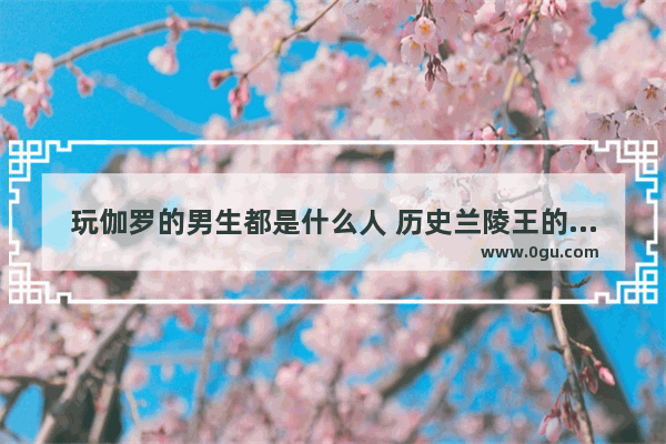 玩伽罗的男生都是什么人 历史兰陵王的真实故事视频
